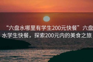 “六盤水哪里有學(xué)生200元快餐”六盤水學(xué)生快餐，探索200元內(nèi)的美食之旅