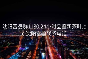 沈陽(yáng)富婆群1130.24小時(shí)品鑒新茶葉.cc:沈陽(yáng)富婆聯(lián)系電話(huà)