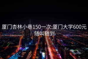 廈門(mén)杏林小巷150一次:廈門(mén)大學(xué)600元隨叫隨到