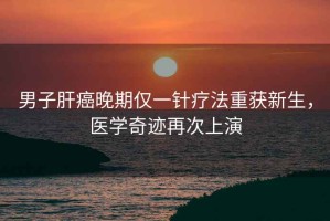 男子肝癌晚期僅一針療法重獲新生，醫(yī)學(xué)奇跡再次上演