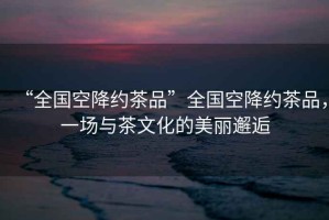 “全國(guó)空降約茶品”全國(guó)空降約茶品，一場(chǎng)與茶文化的美麗邂逅
