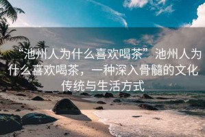 “池州人為什么喜歡喝茶”池州人為什么喜歡喝茶，一種深入骨髓的文化傳統(tǒng)與生活方式