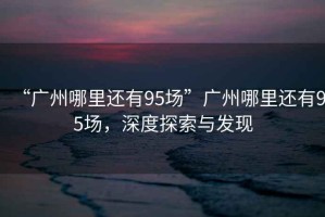 “廣州哪里還有95場”廣州哪里還有95場，深度探索與發(fā)現(xiàn)