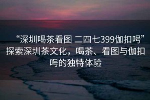 “深圳喝茶看圖 二四七399伽扣呺”探索深圳茶文化，喝茶、看圖與伽扣呺的獨特體驗