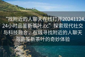 “找附近的人聊天在線打開(kāi)20241124.24小時(shí)品鑒新茶葉.cc”探索現(xiàn)代社交與科技融合，在線尋找附近的人聊天與品鑒新茶葉的奇妙體驗(yàn)