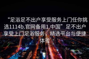 “足浴足不出戶享受服務(wù)上門任你挑選1114b.官網(wǎng)備用1.中國”足不出戶享受上門足浴服務(wù)，精選平臺與便捷體驗