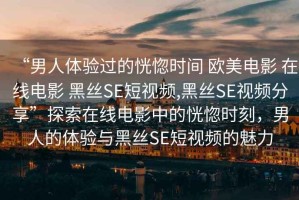 “男人體驗(yàn)過(guò)的恍惚時(shí)間 歐美電影 在線電影 黑絲SE短視頻,黑絲SE視頻分享”探索在線電影中的恍惚時(shí)刻，男人的體驗(yàn)與黑絲SE短視頻的魅力