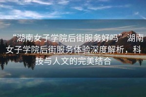 “湖南女子學院后街服務(wù)好嗎”湖南女子學院后街服務(wù)體驗深度解析，科技與人文的完美結(jié)合