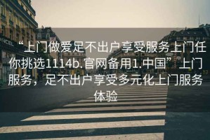 “上門做愛足不出戶享受服務(wù)上門任你挑選1114b.官網(wǎng)備用1.中國(guó)”上門服務(wù)，足不出戶享受多元化上門服務(wù)體驗(yàn)