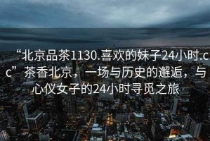 “北京品茶1130.喜歡的妹子24小時.cc”茶香北京，一場與歷史的邂逅，與心儀女子的24小時尋覓之旅