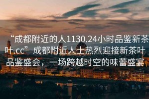 “成都附近的人1130.24小時品鑒新茶葉.cc”成都附近人士熱烈迎接新茶葉品鑒盛會，一場跨越時空的味蕾盛宴