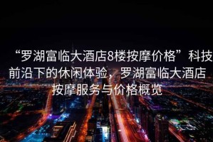 “羅湖富臨大酒店8樓按摩價(jià)格”科技前沿下的休閑體驗(yàn)，羅湖富臨大酒店按摩服務(wù)與價(jià)格概覽