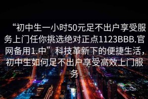 “初中生一小時(shí)50元足不出戶享受服務(wù)上門任你挑選絕對(duì)正點(diǎn)1123BBB.官網(wǎng)備用1.中”科技革新下的便捷生活，初中生如何足不出戶享受高效上門服務(wù)