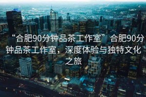 “合肥90分鐘品茶工作室”合肥90分鐘品茶工作室，深度體驗與獨特文化之旅