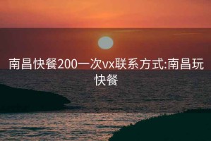 南昌快餐200一次vx聯(lián)系方式:南昌玩快餐
