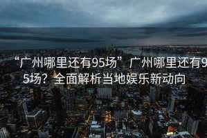 “廣州哪里還有95場(chǎng)”廣州哪里還有95場(chǎng)？全面解析當(dāng)?shù)貖蕵?lè)新動(dòng)向