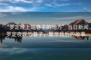 “羅定晚上站巷子的地方”當(dāng)日新聞，羅定夜晚的巷子，繁華背后的故事