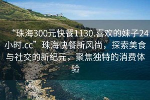 “珠海300元快餐1130.喜歡的妹子24小時.cc”珠海快餐新風(fēng)尚，探索美食與社交的新紀(jì)元，聚焦獨(dú)特的消費(fèi)體驗(yàn)