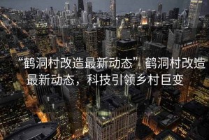 “鶴洞村改造最新動態(tài)”鶴洞村改造最新動態(tài)，科技引領(lǐng)鄉(xiāng)村巨變