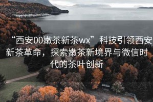 “西安00嫩茶新茶wx”科技引領(lǐng)西安新茶革命，探索嫩茶新境界與微信時(shí)代的茶葉創(chuàng)新
