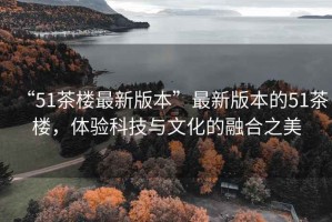 “51茶樓最新版本”最新版本的51茶樓，體驗科技與文化的融合之美