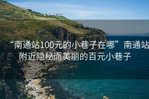 “南通站100元的小巷子在哪”南通站附近隱秘而美麗的百元小巷子