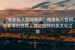 “喝茶私人官網(wǎng)喝茶”喝茶私人官網(wǎng)，探索茶的世界，體驗獨特的茶文化之旅