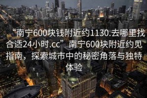 “南寧600塊錢附近約1130.去哪里找合適24小時.cc”南寧600塊附近約見指南，探索城市中的秘密角落與獨(dú)特體驗