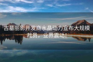 古墓麗影開(kāi)發(fā)商水晶動(dòng)力宣布大規(guī)模裁員，業(yè)界震動(dòng)！