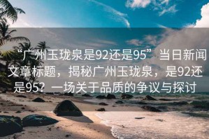 “廣州玉瓏泉是92還是95”當日新聞文章標題，揭秘廣州玉瓏泉，是92還是95？一場關于品質的爭議與探討