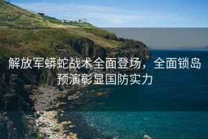 解放軍蟒蛇戰(zhàn)術(shù)全面登場，全面鎖島預(yù)演彰顯國防實力