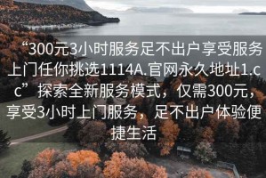“300元3小時(shí)服務(wù)足不出戶享受服務(wù)上門(mén)任你挑選1114A.官網(wǎng)永久地址1.cc”探索全新服務(wù)模式，僅需300元，享受3小時(shí)上門(mén)服務(wù)，足不出戶體驗(yàn)便捷生活