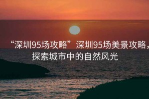 “深圳95場(chǎng)攻略”深圳95場(chǎng)美景攻略，探索城市中的自然風(fēng)光
