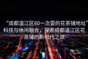 “成都溫江區(qū)60一次耍的花茶鋪地址”科技與休閑融合，探索成都溫江區(qū)花茶鋪的新時(shí)代之旅