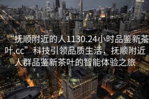 “撫順附近的人1130.24小時品鑒新茶葉.cc”科技引領(lǐng)品質(zhì)生活，撫順附近人群品鑒新茶葉的智能體驗之旅