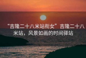 “吉隆二十八米站銜女”吉隆二十八米站，風(fēng)景如畫的時(shí)間驛站