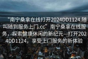 “南寧桑拿在線打開(kāi)2024DD1124.隨叫隨到服務(wù)上門.cc”南寧桑拿在線服務(wù)，探索健康休閑的新紀(jì)元—打開(kāi)2024DD1124，享受上門服務(wù)的新體驗(yàn)