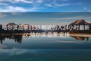 哈爾濱品茶1130.附近的人24小時最新.cc:哈爾濱 品茶 安排