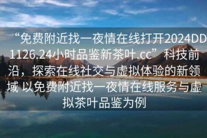 “免費附近找一夜情在線打開2024DD1126.24小時品鑒新茶葉.cc”科技前沿，探索在線社交與虛擬體驗的新領(lǐng)域 以免費附近找一夜情在線服務(wù)與虛擬茶葉品鑒為例