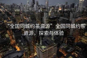 “全國(guó)同城約茶資源”全國(guó)同城約茶資源，探索與體驗(yàn)