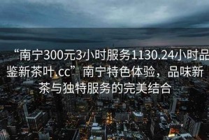 “南寧300元3小時服務1130.24小時品鑒新茶葉.cc”南寧特色體驗，品味新茶與獨特服務的完美結合