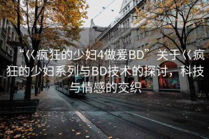 “巜瘋狂的少婦4做爰BD”關(guān)于巜瘋狂的少婦系列與BD技術(shù)的探討，科技與情感的交織