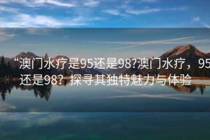 “澳門水療是95還是98?澳門水療，95還是98？探尋其獨特魅力與體驗