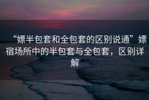 “嫖半包套和全包套的區(qū)別說通”嫖宿場所中的半包套與全包套，區(qū)別詳解