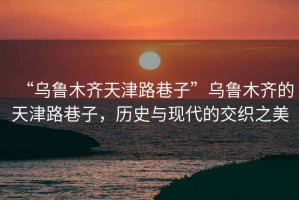 “烏魯木齊天津路巷子”烏魯木齊的天津路巷子，歷史與現(xiàn)代的交織之美