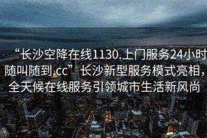 “長(zhǎng)沙空降在線1130.上門服務(wù)24小時(shí)隨叫隨到.cc”長(zhǎng)沙新型服務(wù)模式亮相，全天候在線服務(wù)引領(lǐng)城市生活新風(fēng)尚