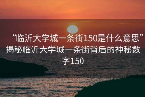 “臨沂大學(xué)城一條街150是什么意思”揭秘臨沂大學(xué)城一條街背后的神秘?cái)?shù)字150