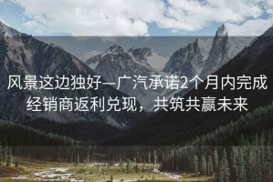 風景這邊獨好—廣汽承諾2個月內(nèi)完成經(jīng)銷商返利兌現(xiàn)，共筑共贏未來