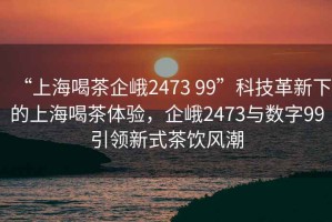“上海喝茶企峨2473 99”科技革新下的上海喝茶體驗(yàn)，企峨2473與數(shù)字99引領(lǐng)新式茶飲風(fēng)潮