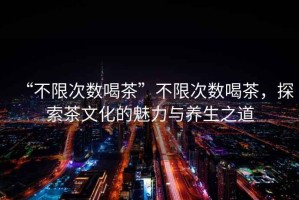 “不限次數(shù)喝茶”不限次數(shù)喝茶，探索茶文化的魅力與養(yǎng)生之道